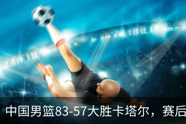 中国男篮83-57大胜卡塔尔，赛后球员表现评分：4满分3优秀 2及格