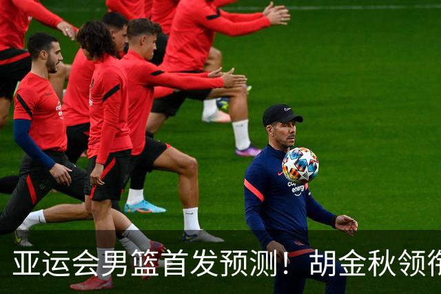 亚运会男篮首发预测！胡金秋领衔，王俊杰重新上位，廖三宁恐继续替补