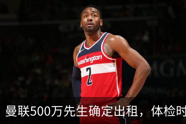 曼联500万先生确定出租，体检时间已定！世界杯国脚即将回归备战