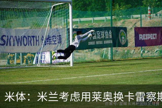 米体：米兰考虑用莱奥换卡雷察斯，但两人踢法差别很大