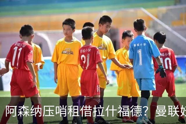 阿森纳压哨租借拉什福德？曼联妖星穿9号表决心拒绝转会，次轮或首发