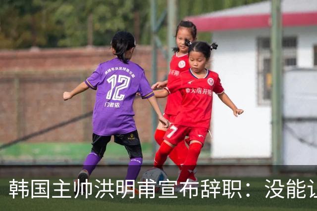韩国主帅洪明甫宣布辞职：没能让大家满意 但我已尽力