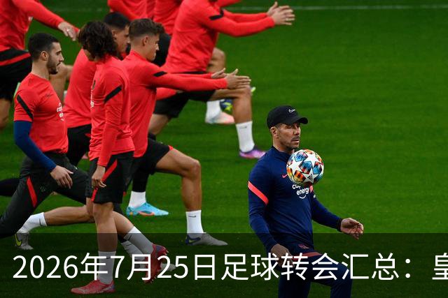 2026年7月25日足球转会汇总：皇马巴黎竞逐罗德里等多笔动态